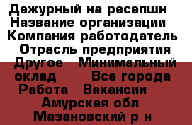 Дежурный на ресепшн › Название организации ­ Компания-работодатель › Отрасль предприятия ­ Другое › Минимальный оклад ­ 1 - Все города Работа » Вакансии   . Амурская обл.,Мазановский р-н